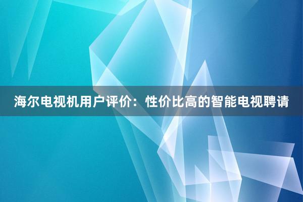 海尔电视机用户评价：性价比高的智能电视聘请